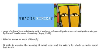 • A set of rules of human behavior which has been influenced by the standards set by the society or
by himself in relation to his society (Reyes, 1989)
• it is also known as moral philosophy
• It seeks to examine the meaning of moral terms and the criteria by which we make moral
judgments
 