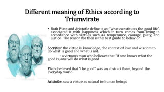 Different meaning of Ethics according to
Triumvirate
• Both Plato and Aristotle define it as: “what constitutes the good life”,
associated it with happiness which in turn comes from living in
accordance with virtues such as temperance, courage, piety, and
justice. The reason for then is the best guide to behavior.
Socrates: the virtue is knowledge, the context of love and wisdom to
do what is good and what is not.
: a virtuous man who believes that “if one knows what the
good is, one will do what is good
Plato: believed that “the good” was an abstract form, beyond the
everyday world
Aristotle: saw a virtue as natural to human beings
 