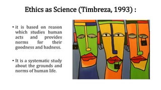 Ethics as Science (Timbreza, 1993) :
• it is based on reason
which studies human
acts and provides
norms for their
goodness and badness.
• It is a systematic study
about the grounds and
norms of human life.
 