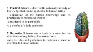 1. Practical Science – deals with systematized body of
knowledge that can be applicable to human action
- application of the human knowledge and its
practicality to human experience
-Considered to be part of life
-a part of man’s daily existence
2. Normative Science- sets a basis or a norm for the
direction and regulation of human actions
-sets its rules and guidelines to maintain a sense of
direction to human actions.
 