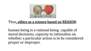 Thus, ethics as a science based on REASON:
human being is a rational being capable of
moral decisions, capacity to rationalize on
whether a particular action is to be considered
proper or improper.
 