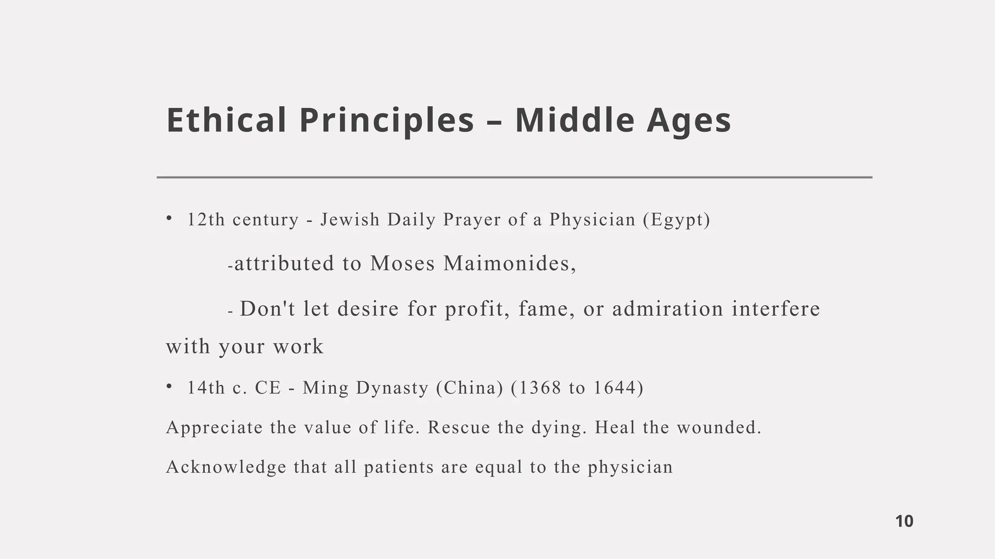 10
Ethical Principles – Middle Ages
• 12th century - Jewish Daily Prayer of a Physician (Egypt)
-attributed to Moses Maimonides,
- Don't let desire for profit, fame, or admiration interfere
with your work
• 14th c. CE - Ming Dynasty (China) (1368 to 1644)
Appreciate the value of life. Rescue the dying. Heal the wounded.
Acknowledge that all patients are equal to the physician
 