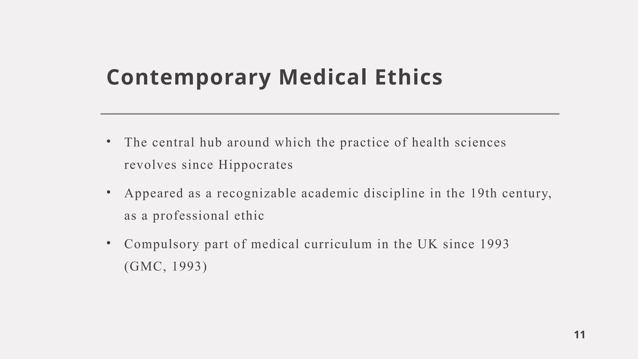11
Contemporary Medical Ethics
• The central hub around which the practice of health sciences
revolves since Hippocrates
• Appeared as a recognizable academic discipline in the 19th century,
as a professional ethic
• Compulsory part of medical curriculum in the UK since 1993
(GMC, 1993)
 