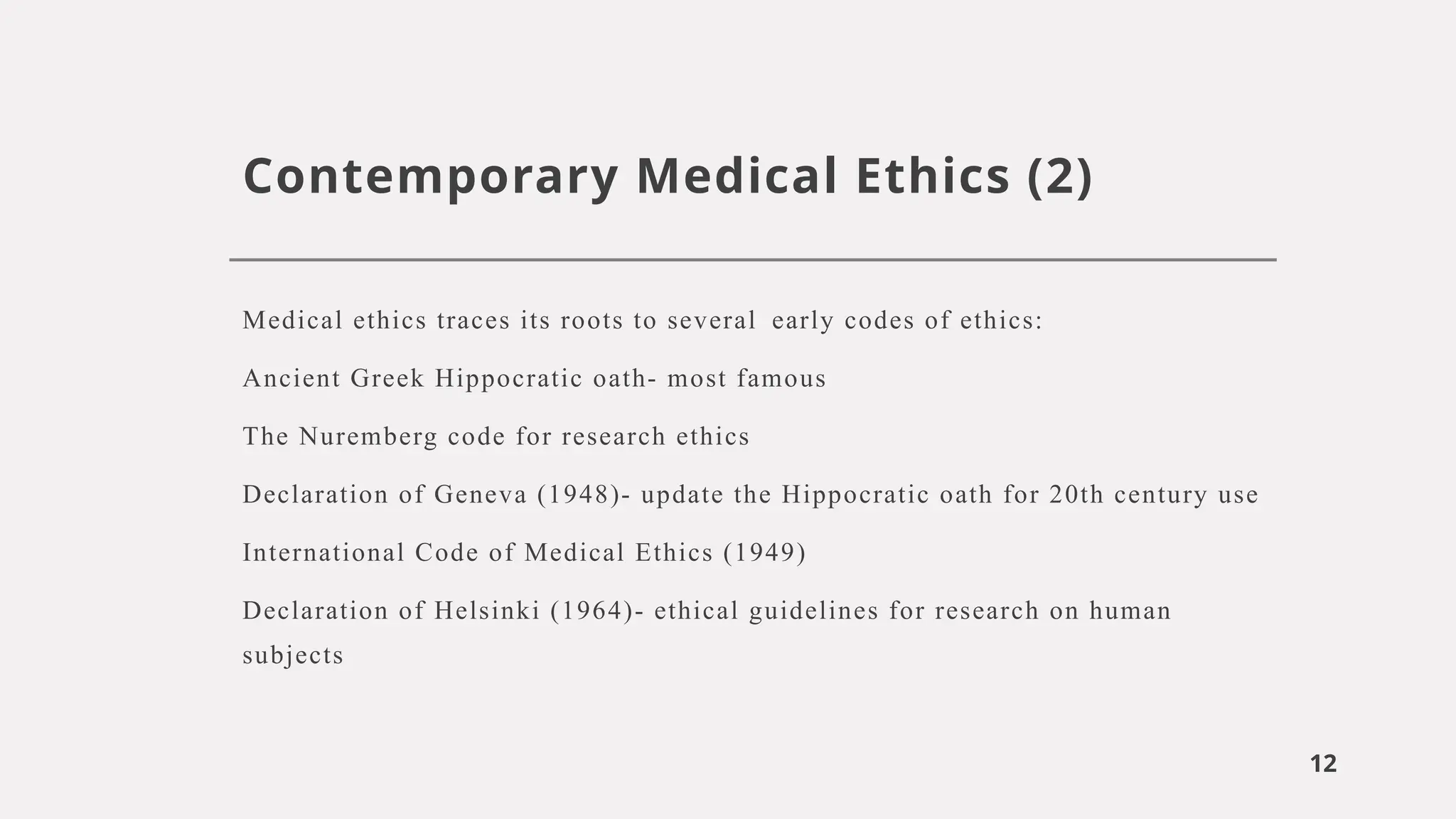 12
Contemporary Medical Ethics (2)
Medical ethics traces its roots to several early codes of ethics:
Ancient Greek Hippocratic oath- most famous
The Nuremberg code for research ethics
Declaration of Geneva (1948)- update the Hippocratic oath for 20th century use
International Code of Medical Ethics (1949)
Declaration of Helsinki (1964)- ethical guidelines for research on human
subjects
 