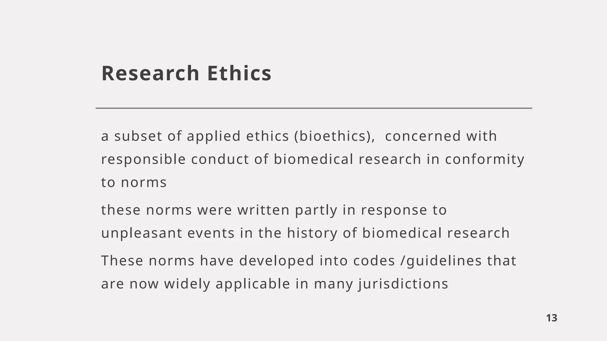 13
Research Ethics
a subset of applied ethics (bioethics), concerned with
responsible conduct of biomedical research in conformity
to norms
these norms were written partly in response to
unpleasant events in the history of biomedical research
These norms have developed into codes /guidelines that
are now widely applicable in many jurisdictions
 