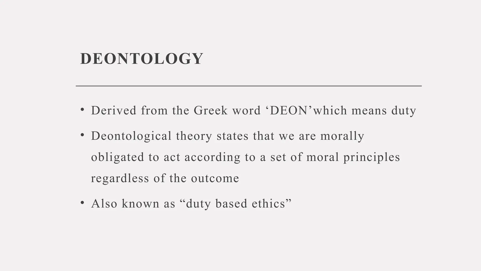 DEONTOLOGY
• Derived from the Greek word ‘DEON’which means duty
• Deontological theory states that we are morally
obligated to act according to a set of moral principles
regardless of the outcome
• Also known as “duty based ethics”
 