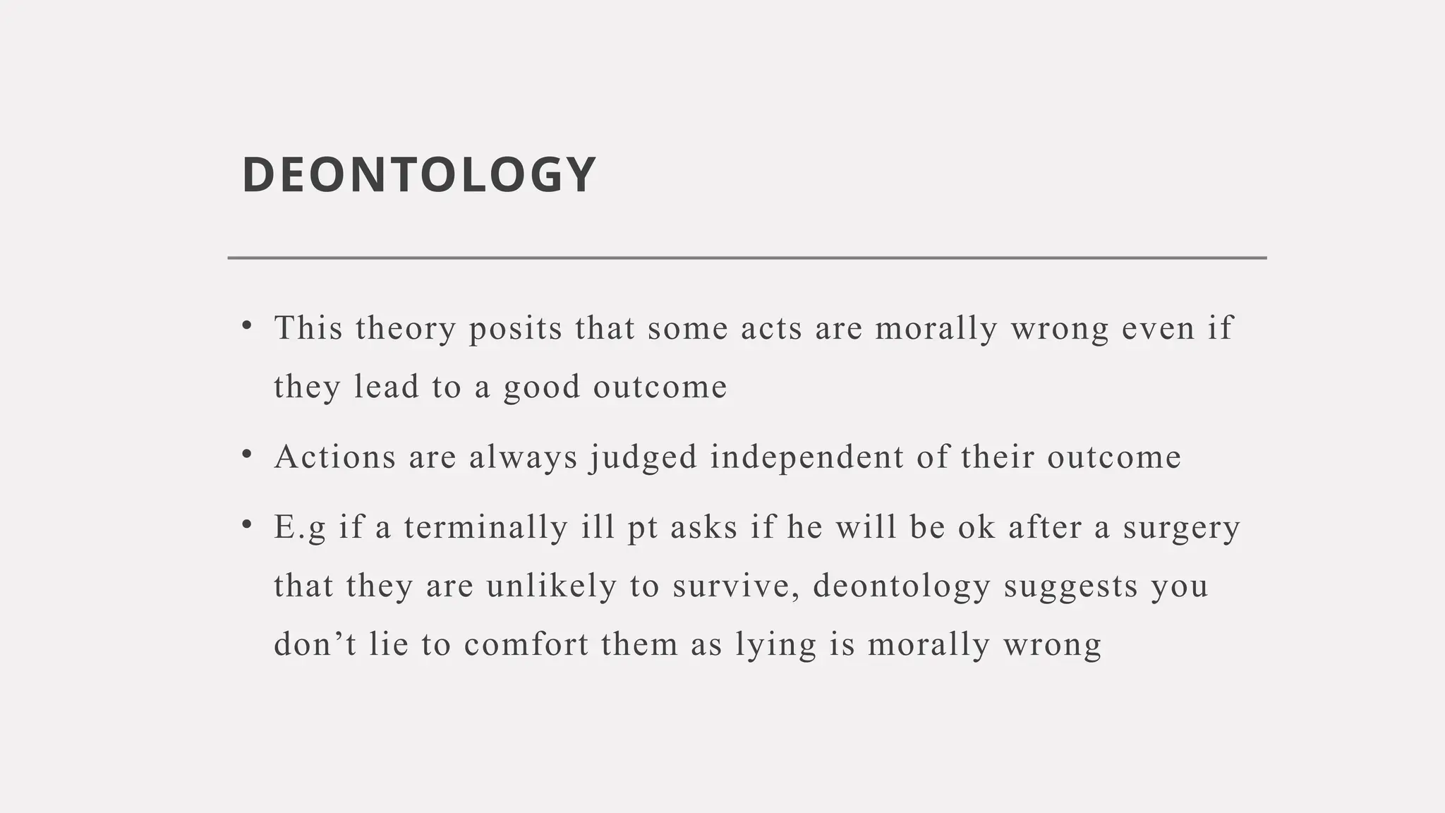 DEONTOLOGY
• This theory posits that some acts are morally wrong even if
they lead to a good outcome
• Actions are always judged independent of their outcome
• E.g if a terminally ill pt asks if he will be ok after a surgery
that they are unlikely to survive, deontology suggests you
don’t lie to comfort them as lying is morally wrong
 