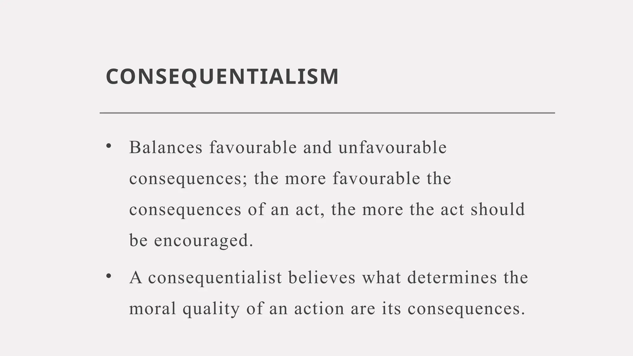 CONSEQUENTIALISM
• Balances favourable and unfavourable
consequences; the more favourable the
consequences of an act, the more the act should
be encouraged.
• A consequentialist believes what determines the
moral quality of an action are its consequences.
 