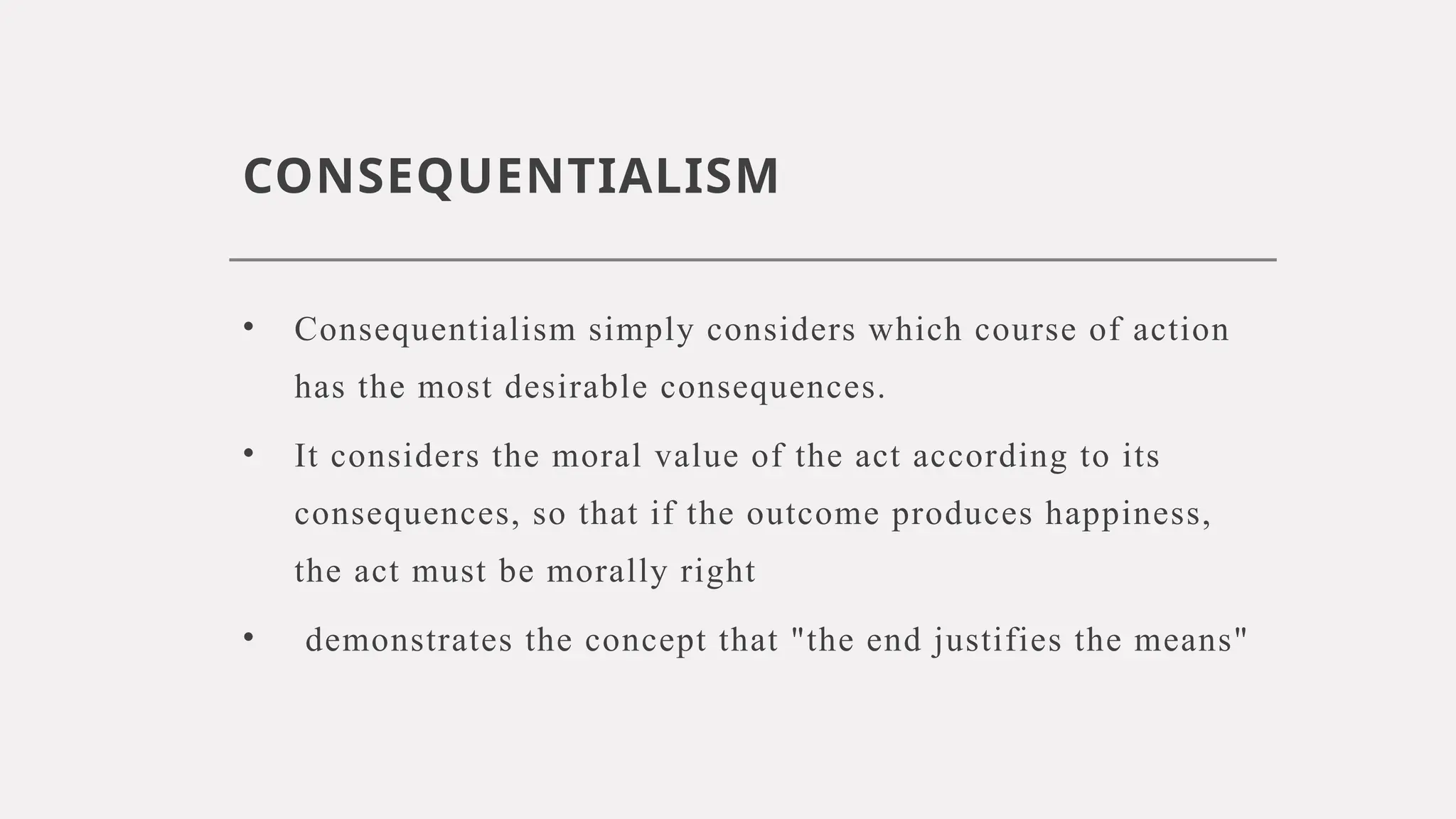 CONSEQUENTIALISM
• Consequentialism simply considers which course of action
has the most desirable consequences.
• It considers the moral value of the act according to its
consequences, so that if the outcome produces happiness,
the act must be morally right
• demonstrates the concept that "the end justifies the means"
 