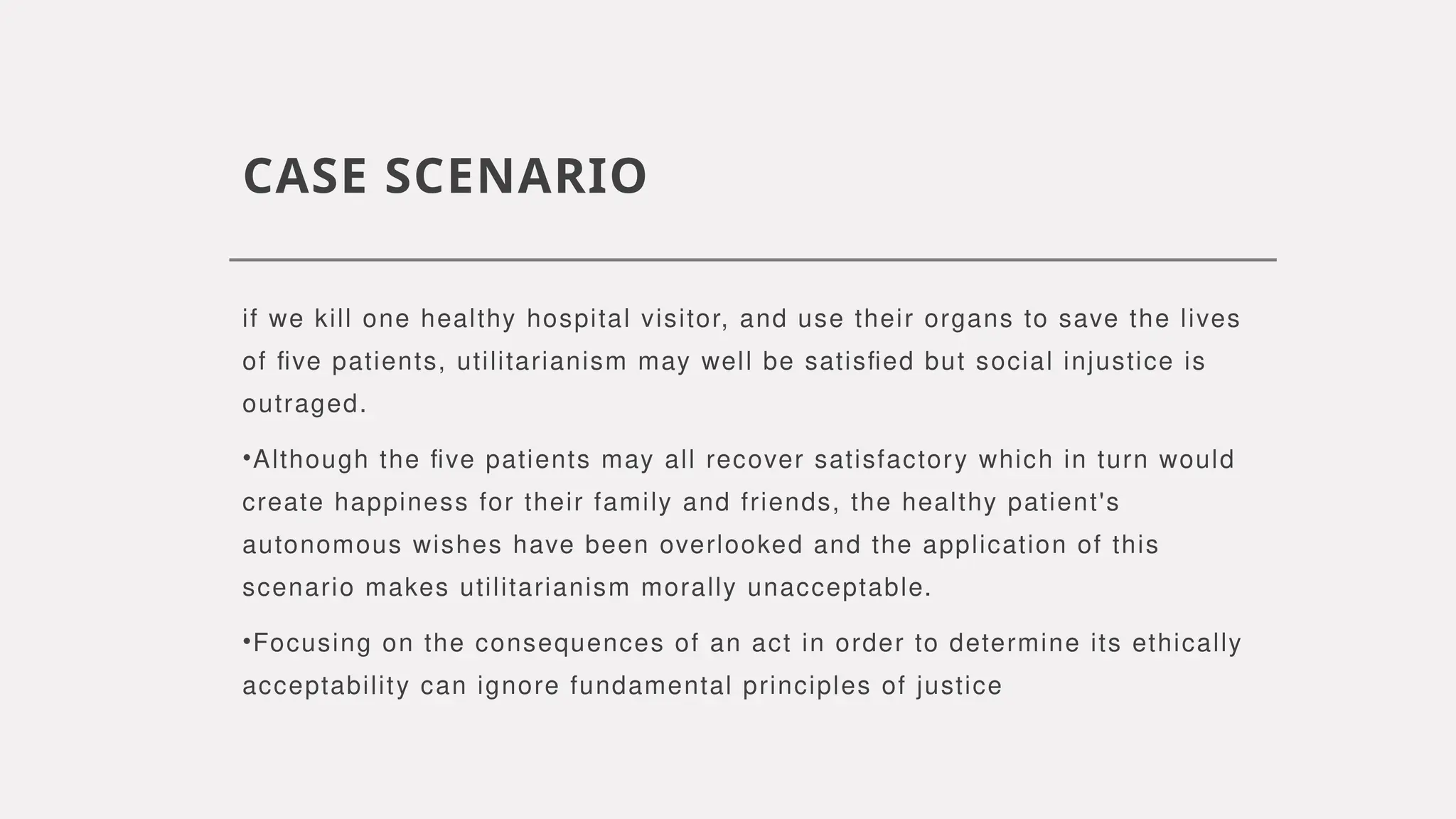 CASE SCENARIO
if we kill one healthy hospital visitor, and use their organs to save the lives
of five patients, utilitarianism may well be satisfied but social injustice is
outraged.
•Although the five patients may all recover satisfactory which in turn would
create happiness for their family and friends, the healthy patient's
autonomous wishes have been overlooked and the application of this
scenario makes utilitarianism morally unacceptable.
•Focusing on the consequences of an act in order to determine its ethically
acceptability can ignore fundamental principles of justice
 