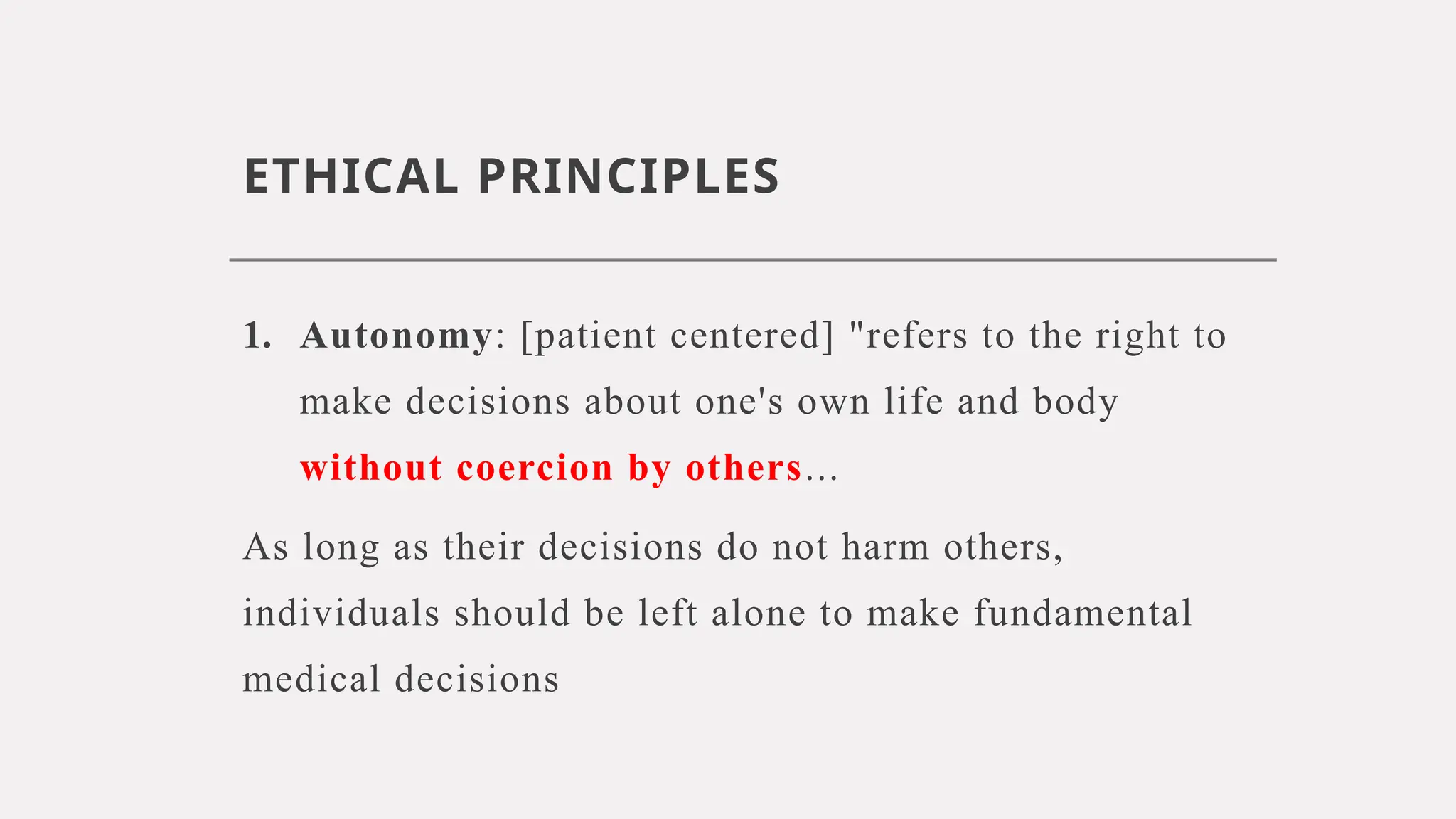 ETHICAL PRINCIPLES
1. Autonomy: [patient centered] "refers to the right to
make decisions about one's own life and body
without coercion by others...
As long as their decisions do not harm others,
individuals should be left alone to make fundamental
medical decisions
 