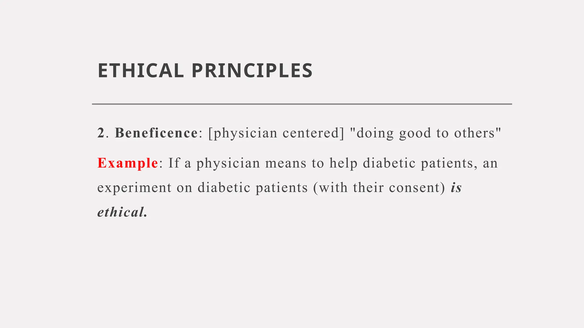 ETHICAL PRINCIPLES
2. Beneficence: [physician centered] "doing good to others"
Example: If a physician means to help diabetic patients, an
experiment on diabetic patients (with their consent) is
ethical.
 