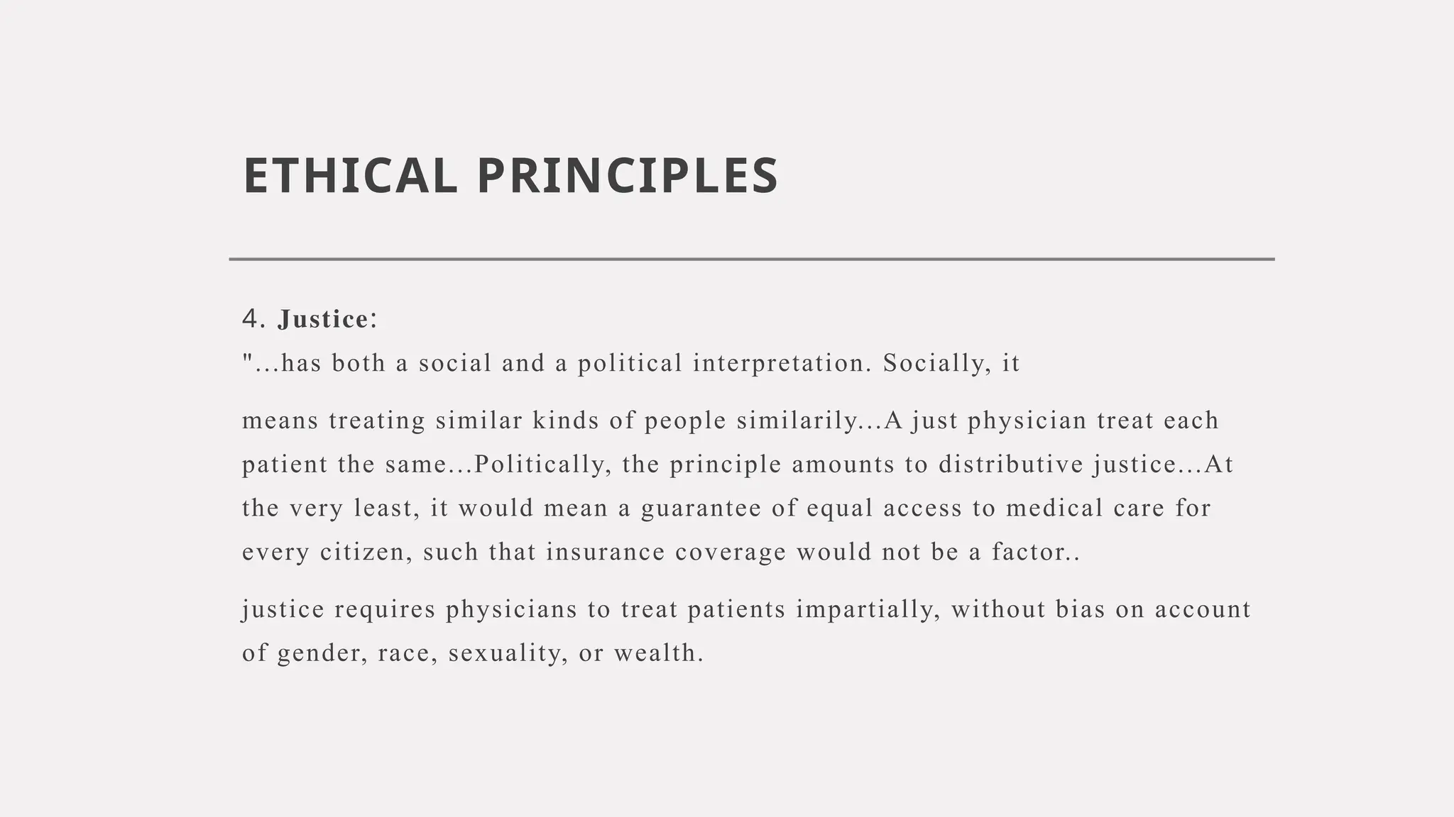 ETHICAL PRINCIPLES
4. Justice:
"...has both a social and a political interpretation. Socially, it
means treating similar kinds of people similarily...A just physician treat each
patient the same...Politically, the principle amounts to distributive justice...At
the very least, it would mean a guarantee of equal access to medical care for
every citizen, such that insurance coverage would not be a factor..
justice requires physicians to treat patients impartially, without bias on account
of gender, race, sexuality, or wealth.
 