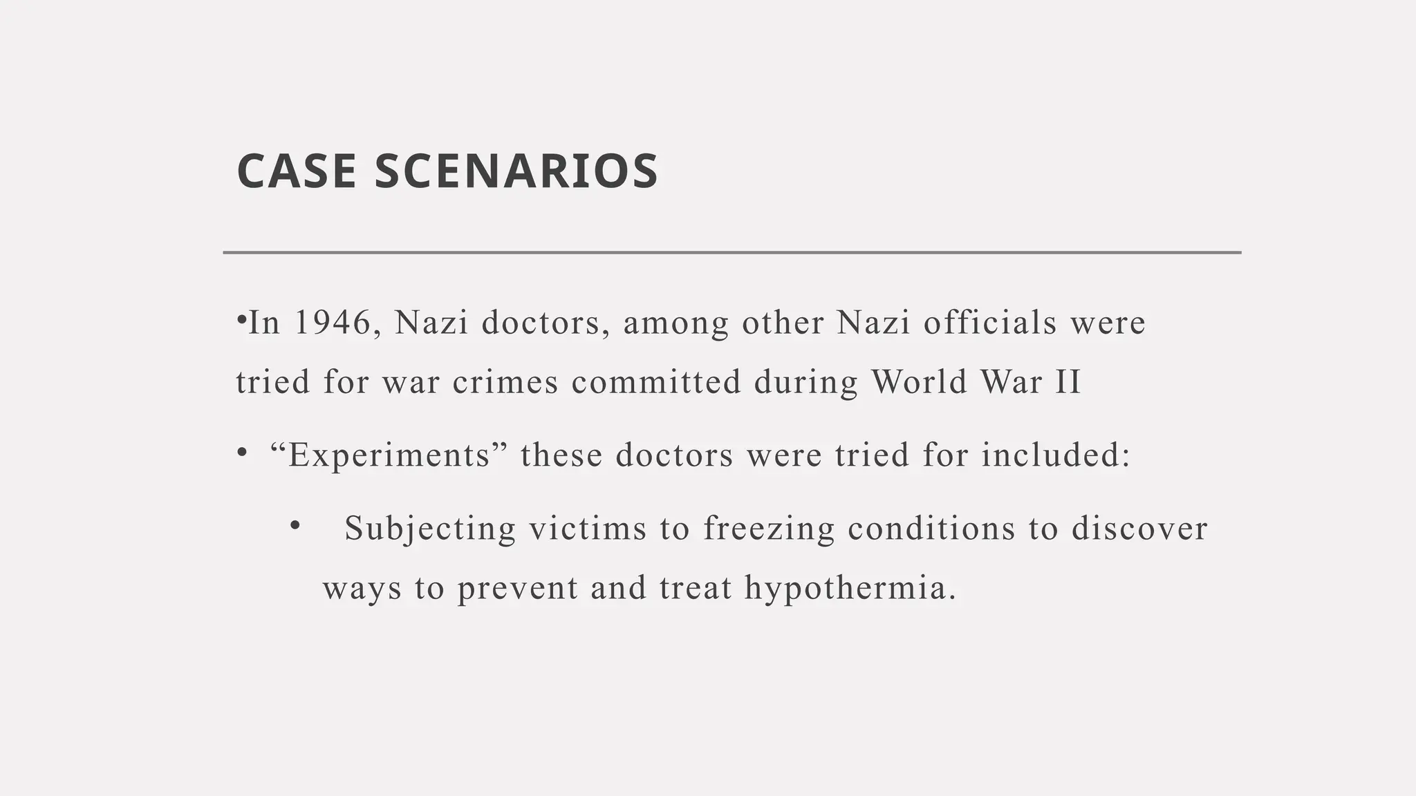 CASE SCENARIOS
•In 1946, Nazi doctors, among other Nazi officials were
tried for war crimes committed during World War II
• “Experiments” these doctors were tried for included:
• Subjecting victims to freezing conditions to discover
ways to prevent and treat hypothermia.
 