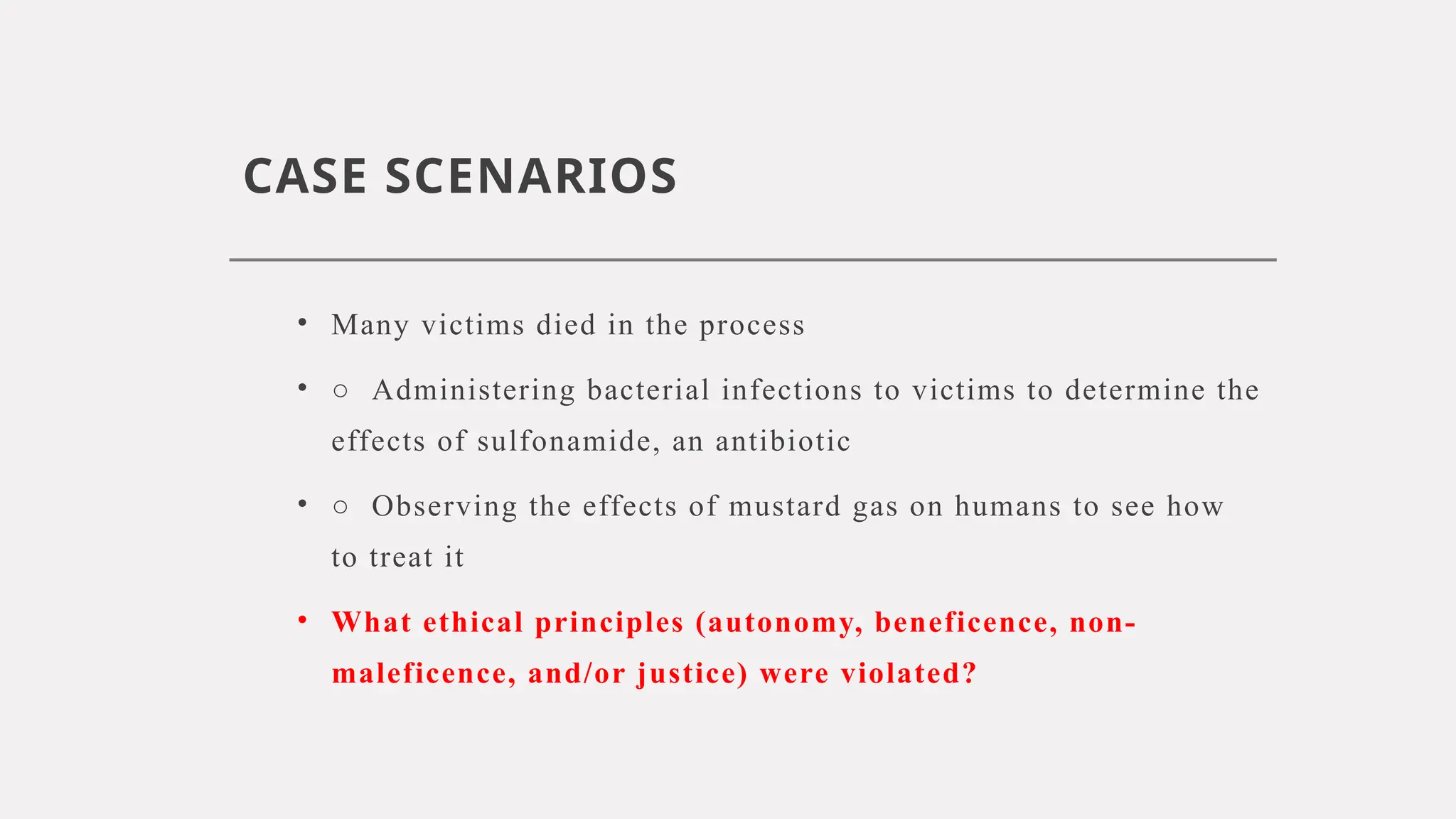 CASE SCENARIOS
• Many victims died in the process
• ○ Administering bacterial infections to victims to determine the
effects of sulfonamide, an antibiotic
• ○ Observing the effects of mustard gas on humans to see how
to treat it
• What ethical principles (autonomy, beneficence, non-
maleficence, and/or justice) were violated?
 