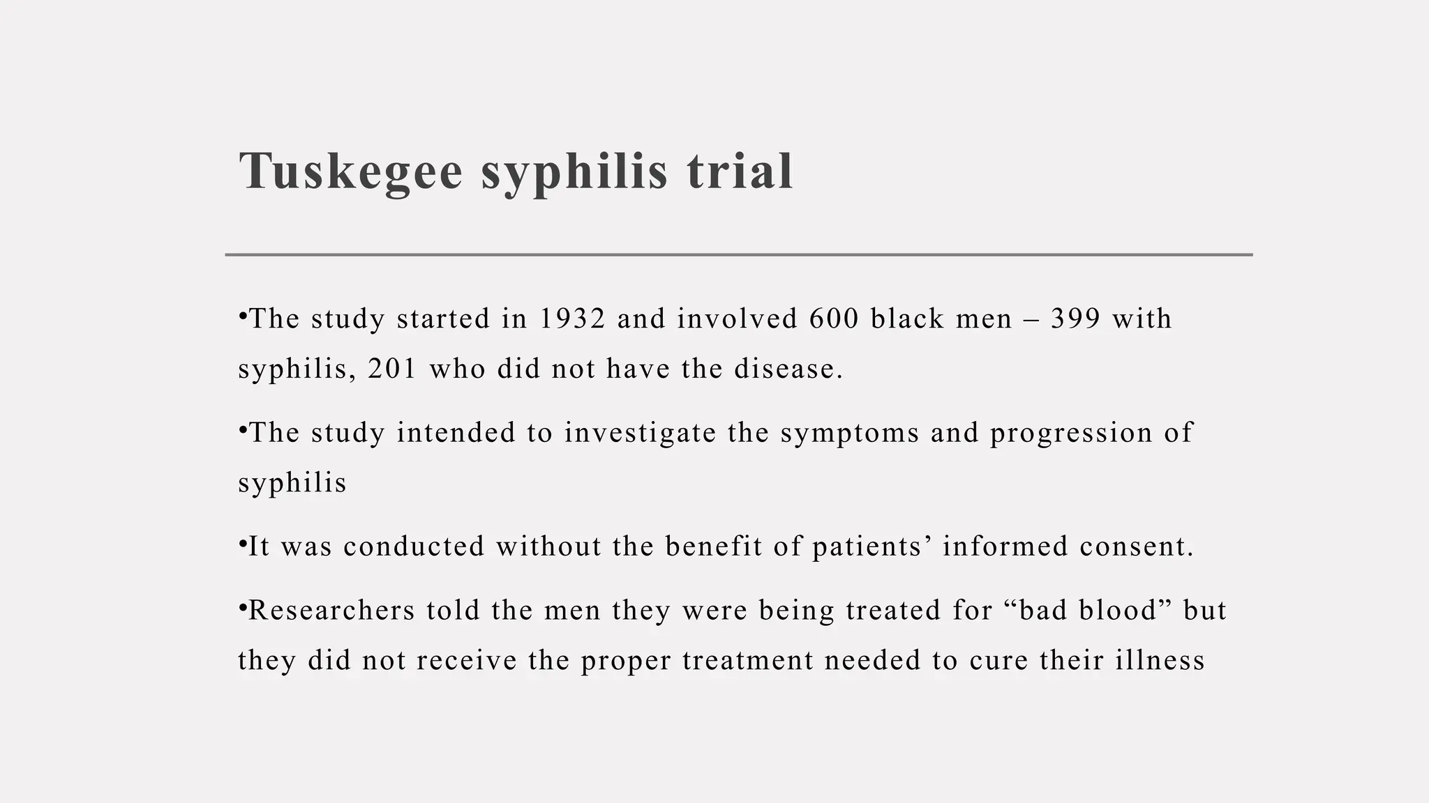 Tuskegee syphilis trial
•The study started in 1932 and involved 600 black men – 399 with
syphilis, 201 who did not have the disease.
•The study intended to investigate the symptoms and progression of
syphilis
•It was conducted without the benefit of patients’ informed consent.
•Researchers told the men they were being treated for “bad blood” but
they did not receive the proper treatment needed to cure their illness
 