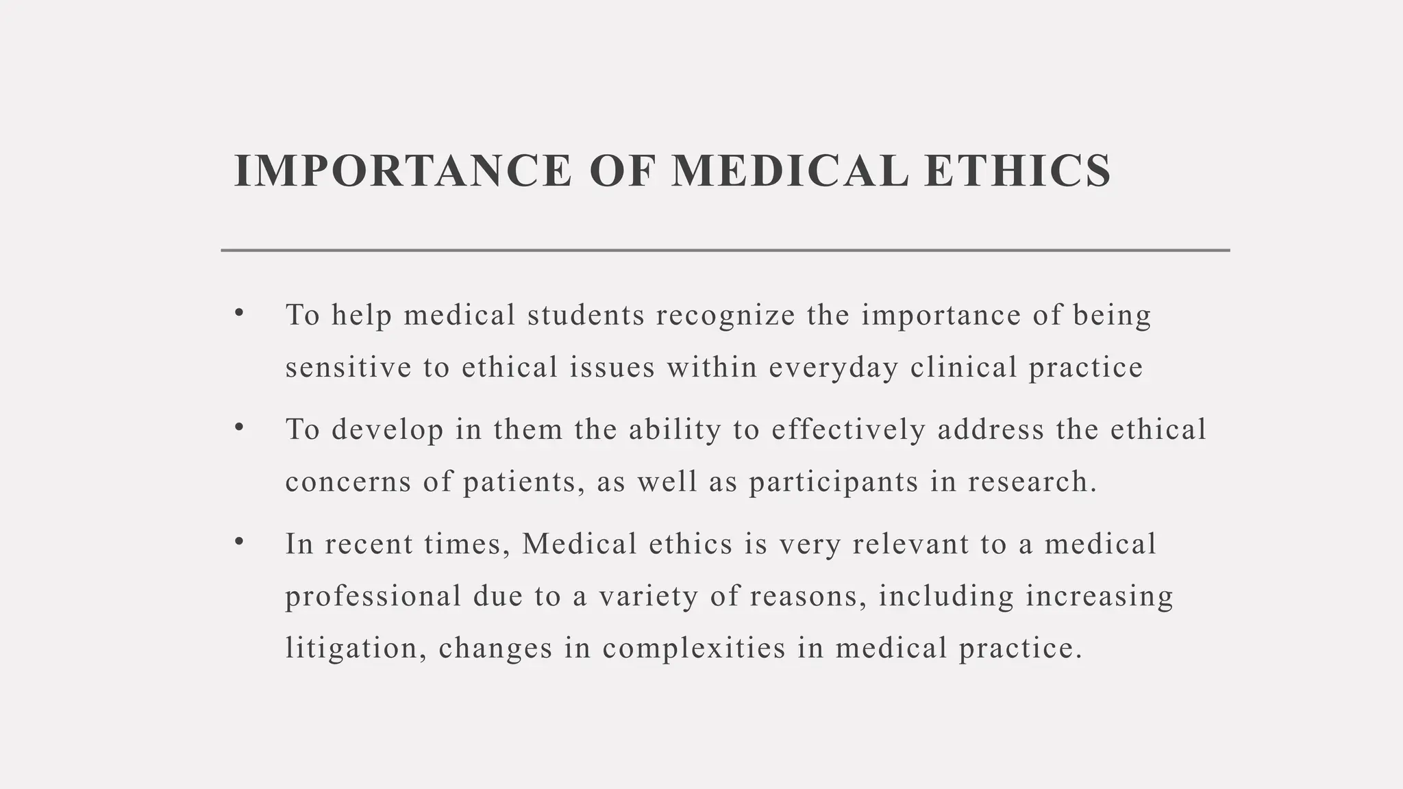 IMPORTANCE OF MEDICAL ETHICS
• To help medical students recognize the importance of being
sensitive to ethical issues within everyday clinical practice
• To develop in them the ability to effectively address the ethical
concerns of patients, as well as participants in research.
• In recent times, Medical ethics is very relevant to a medical
professional due to a variety of reasons, including increasing
litigation, changes in complexities in medical practice.
 