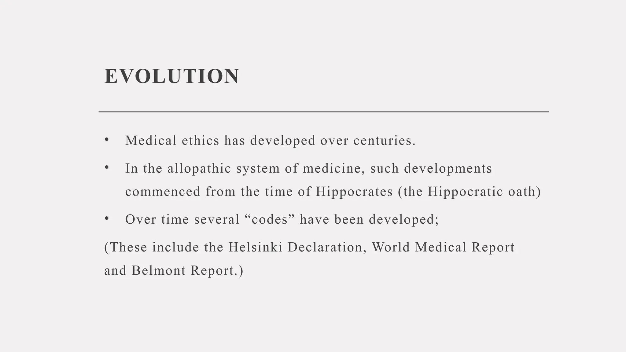 EVOLUTION
• Medical ethics has developed over centuries.
• In the allopathic system of medicine, such developments
commenced from the time of Hippocrates (the Hippocratic oath)
• Over time several “codes” have been developed;
(These include the Helsinki Declaration, World Medical Report
and Belmont Report.)
 