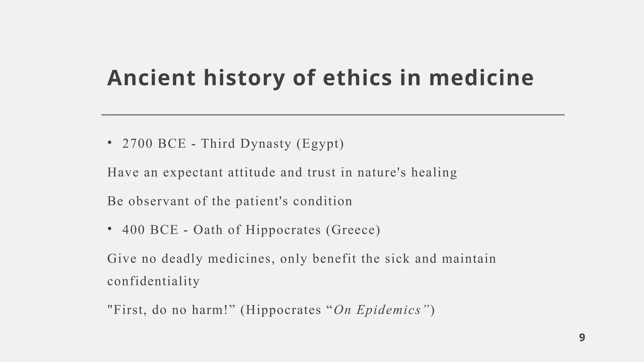 9
Ancient history of ethics in medicine
• 2700 BCE - Third Dynasty (Egypt)
Have an expectant attitude and trust in nature's healing
Be observant of the patient's condition
• 400 BCE - Oath of Hippocrates (Greece)
Give no deadly medicines, only benefit the sick and maintain
confidentiality
"First, do no harm!” (Hippocrates “On Epidemics”)
 
