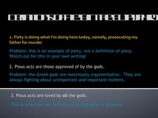 Definitions of Piety in the Euthyphro 2. Pious acts are those approved of by the gods. Problem: the Greek gods are notoriously argumentative.  They are always fighting about unimportant and important matters.  3. Pious acts are loved by  all  the gods. This is where we are introduced to Euthyphro ’s dilemma. Problem: this is an example of piety, not a definition of piety.  Watch out for this in your own writing! 