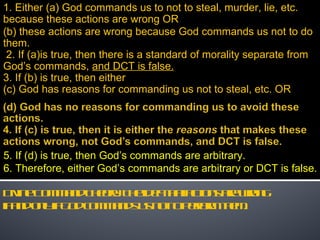Divine Command Theory: The idea that actions are wrong  if and only if God commands us not to perform them.  1. Either (a) God commands us to not to steal, murder, lie, etc. because these actions are wrong OR (b) these actions are wrong because God commands us not to do them.  2. If (a)is true, then there is a standard of morality separate from God’s commands,  and DCT is false. 3. If (b) is true, then either (c) God has reasons for commanding us not to steal, etc. OR  5. If (d) is true, then God’s commands are arbitrary. 6. Therefore, either God’s commands are arbitrary or DCT is false. 