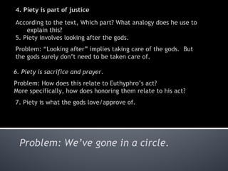 According to the text, Which part? What analogy does he use to explain this? 5. Piety involves looking after the gods. Problem:  “Looking after” implies taking care of the gods.  But the gods surely don’t need to be taken care of.  6. Piety is sacrifice and prayer. Problem: How does this relate to Euthyphro’ s act?  More specifically, how does honoring them relate to his act? 7. Piety is what the gods love/approve of. Problem: We’ ve gone in a circle. 