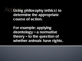 Using philosophy (ethics) to determine the appropriate course of action. For example: applying deontology – a normative theory – to the question of whether animals have rights. 
