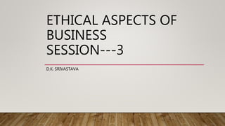 ETHICAL ASPECTS OF
BUSINESS
SESSION---3
D.K. SRIVASTAVA
 