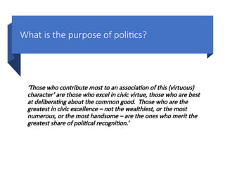 What is the purpose of politics?
‘Those who contribute most to an association of this (virtuous)
character’ are those who excel in civic virtue, those who are best
at deliberating about the common good. Those who are the
greatest in civic excellence – not the wealthiest, or the most
numerous, or the most handsome – are the ones who merit the
greatest share of political recognition.’
 