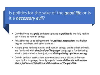 Is politics for the sake of the good life or Is
it a necessary evil?
• Only by living in a polis and participating in politics do we fully realize
our nature as human beings.
• Aristotle sees us as being meant for political association, in a higher
degree than bees and other animals.
• Nature gives nothing in vain, and human beings, unlike other animals,
are furnished with the faculty of language. Language is for declaring
what is just and what is unjust, and distinguishing right from wrong.
• Only in political association, can we exercise our distinctly human
capacity for language, for only in polis do we deliberate with others
about justice and injustice and the nature of the good life.
 