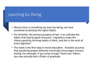 Learning by Doing
• Moral virtue is something we learn by doing; we have
somehow to develop the rights habits.
• For Aristotle, the primary purpose of law is to cultivate the
habits that lead to good character. ‘Legislators make the
citizens good by forming habits in them, and this is the wish of
every legislator’
• The habit is the first step in moral education. Aristotle assumes
that practicing proper behavior eventually encourages virtuous
feeling. For example, if you write enough ‘thank you’ letters,
you may actually feel a flicker of gratitude.
 