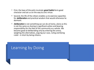 Learning by Doing
• First, the laws of the polis inculcate good habits form good
character and set us on the way to civic virtue.
• Second, the life of the citizen enables us to exercise capacities
for deliberation and practical wisdom that would otherwise lie
dormant.
• Deliberation is not something we can do at home, alone as this
is not the same as sharing in significant action and bearing
responsibility for the fate of the community as a whole. We
become good at deliberating only by entering the arena,
weighing the alternatives, arguing our case, ruling and being
ruled - in short by being citizens.
 