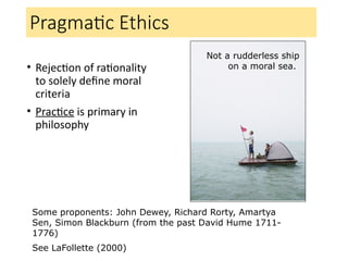 Pragmatic Ethics
• Rejection of rationality
to solely define moral
criteria
• Practice is primary in
philosophy
Some proponents: John Dewey, Richard Rorty, Amartya
Sen, Simon Blackburn (from the past David Hume 1711-
1776)
See LaFollette (2000)
Not a rudderless ship
on a moral sea.
 