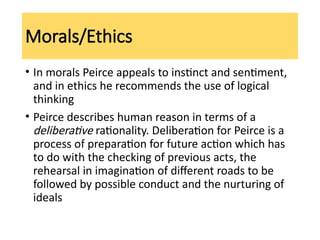 Morals/Ethics
• In morals Peirce appeals to instinct and sentiment,
and in ethics he recommends the use of logical
thinking
• Peirce describes human reason in terms of a
deliberative rationality. Deliberation for Peirce is a
process of preparation for future action which has
to do with the checking of previous acts, the
rehearsal in imagination of different roads to be
followed by possible conduct and the nurturing of
ideals
 