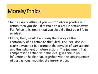 Morals/Ethics
• In the case of ethics, if you want to obtain goodness in
action then you should restrain your acts in certain ways.
For Peirce, this means that you should adjust your life to
an ideal.
• Ethics, then, would be merely the theory of the
conformity of an action to that ideal. The ideal doesn't
cause any action but prompts the revision of past actions
and the judgment of future actions. The judgment that
compares the action with the ideal gives rise to an
influence on habits that, together with the consequences
of past actions, modifies the future action.
 