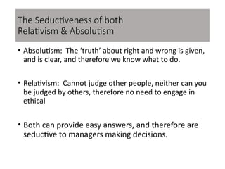 • Absolutism: The ‘truth’ about right and wrong is given,
and is clear, and therefore we know what to do.
• Relativism: Cannot judge other people, neither can you
be judged by others, therefore no need to engage in
ethical
• Both can provide easy answers, and therefore are
seductive to managers making decisions.
The Seductiveness of both
Relativism & Absolutism
 