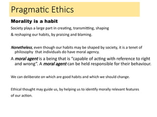 Morality is a habit
Society plays a large part in creating, transmitting, shaping
& reshaping our habits, by praising and blaming.
Nonetheless, even though our habits may be shaped by society, it is a tenet of
philosophy that individuals do have moral agency.
A moral agent is a being that is “capable of acting with reference to right
and wrong”. A moral agent can be held responsible for their behaviour.
We can deliberate on which are good habits and which we should change.
Ethical thought may guide us, by helping us to identify morally relevant features
of our action.
Pragmatic Ethics
 