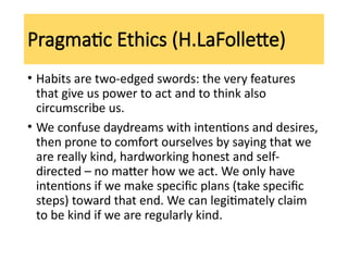 Pragmatic Ethics (H.LaFollette)
• Habits are two-edged swords: the very features
that give us power to act and to think also
circumscribe us.
• We confuse daydreams with intentions and desires,
then prone to comfort ourselves by saying that we
are really kind, hardworking honest and self-
directed – no matter how we act. We only have
intentions if we make specific plans (take specific
steps) toward that end. We can legitimately claim
to be kind if we are regularly kind.
 