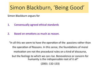Simon Blackburn, ‘Being Good’
Simon Blackburn argues for
1. Consensually agreed ethical standards
2. Based on emotions as much as reason.
“In all this we seem to have the operation of the passions rather than
the operation of Reasons. In this sense, the foundations of moral
motivation are not the procedural rules on a kind of discourse,
but the feelings to which we can rise. Benevolence or concern for
humanity is the indispensable root of it all”
(2001: 132-133)
 