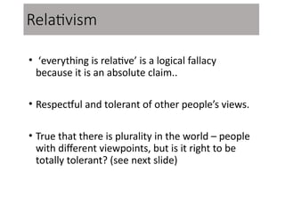 Relativism
• ‘everything is relative’ is a logical fallacy
because it is an absolute claim..
• Respectful and tolerant of other people’s views.
• True that there is plurality in the world – people
with different viewpoints, but is it right to be
totally tolerant? (see next slide)
 