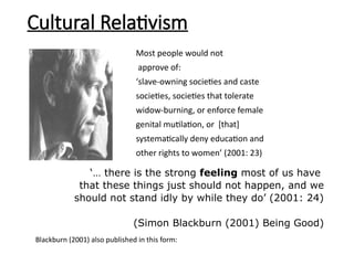 Most people would not
approve of:
‘slave-owning societies and caste
societies, societies that tolerate
widow-burning, or enforce female
genital mutilation, or [that]
systematically deny education and
other rights to women’ (2001: 23)
‘… there is the strong feeling most of us have
that these things just should not happen, and we
should not stand idly by while they do’ (2001: 24)
(Simon Blackburn (2001) Being Good)
Cultural Relativism
Blackburn (2001) also published in this form:
 