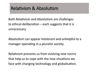 Both Relativism and Absolutism are challenges
to ethical deliberation – each suggests that it is
unnecessary.
Absolutism can appear intolerant and unhelpful to a
manager operating in a pluralist society.
Relativism prevents us from evolving new norms
that help us to cope with the new situations we
face with changing technology and globalisation.
Relativism & Absolutism
 