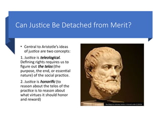 Can Justice Be Detached from Merit?
• Central to Aristotle’s ideas
of justice are two concepts:
1. Justice is teleological.
Defining rights requires us to
figure out the telos (the
purpose, the end, or essential
nature) of the social practice.
2. Justice is honorific (to
reason about the telos of the
practice is to reason about
what virtues it should honor
and reward)
This Photo by Unknown Author is licensed under CC BY-SA
 