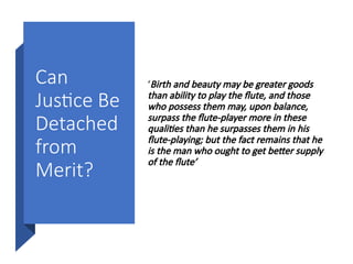 Can
Justice Be
Detached
from
Merit?
‘Birth and beauty may be greater goods
than ability to play the flute, and those
who possess them may, upon balance,
surpass the flute-player more in these
qualities than he surpasses them in his
flute-playing; but the fact remains that he
is the man who ought to get better supply
of the flute’
 