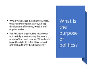 What is
the
purpose
of
politics?
• When we discuss distributive justice,
we are concerned mainly with the
distribution of income, wealth and
opportunities.
• For Aristotle, distributive justice was
not mainly about money, but more
about offices and honors. Who should
have the right to rule? How should
political authority be distributed?
 