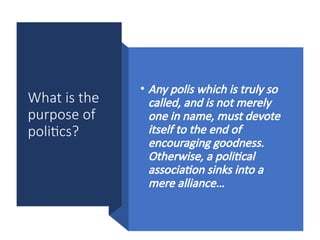 What is the
purpose of
politics?
• Any polis which is truly so
called, and is not merely
one in name, must devote
itself to the end of
encouraging goodness.
Otherwise, a political
association sinks into a
mere alliance…
 