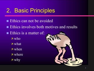 3
2. Basic Principles
Ethics can not be avoided
Ethics involves both motives and results
Ethics is a matter of:
who
what
when
where
why