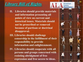 10
Library Bill of Rights
  II. Libraries should provide materials
        and information presenting all
        points of view on current and
        historical issues. Materials should
        not be proscribed or removed
        because of partisan or doctrinal
        disapproval.
  III. Libraries should challenge
       censorship in the fulfillment of their
       responsibility to provide
       information and enlightenment.
  IV. Libraries should cooperate with all
       persons and groups concerned with
       resisting abridgment of free
       expression and free access to ideas.
 