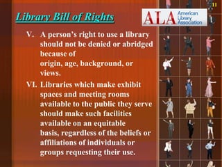 11

Library Bill of Rights
  V. A person‟s right to use a library
      should not be denied or abridged
      because of
      origin, age, background, or
      views.
  VI. Libraries which make exhibit
      spaces and meeting rooms
      available to the public they serve
      should make such facilities
      available on an equitable
      basis, regardless of the beliefs or
      affiliations of individuals or
      groups requesting their use.
 
