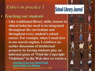 12

   Ethics in practice 1
• Teaching our students
  – Like traditional library skills, lessons in
    ethical behavior need to be integrated
    throughout the curriculum and
    throughout every student's school
    career. For example, when I teach how
    to use search engines, I reinforce an
    earlier discussion of intellectual
    property by having students play an
    informal game of “Find the Copyright
    Violations” in the Web sites we retrieve.
     • Teaching Virtue in a Virtual World:
       Internet Ethics for Students
       School Library Journal March 1, 1998.
 
